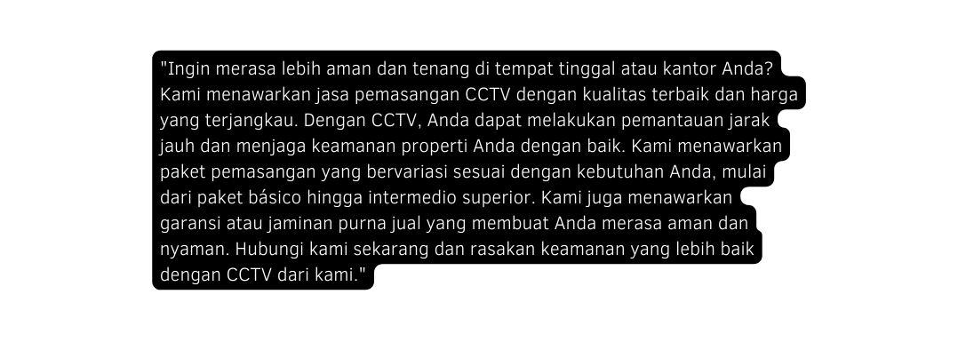Ingin merasa lebih aman dan tenang di tempat tinggal atau kantor Anda Kami menawarkan jasa pemasangan CCTV dengan kualitas terbaik dan harga yang terjangkau Dengan CCTV Anda dapat melakukan pemantauan jarak jauh dan menjaga keamanan properti Anda dengan baik Kami menawarkan paket pemasangan yang bervariasi sesuai dengan kebutuhan Anda mulai dari paket básico hingga intermedio superior Kami juga menawarkan garansi atau jaminan purna jual yang membuat Anda merasa aman dan nyaman Hubungi kami sekarang dan rasakan keamanan yang lebih baik dengan CCTV dari kami