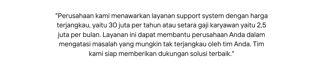 Perusahaan kami menawarkan layanan support system dengan harga terjangkau yaitu 30 juta per tahun atau setara gaji karyawan yaitu 2 5 juta per bulan Layanan ini dapat membantu perusahaan Anda dalam mengatasi masalah yang mungkin tak terjangkau oleh tim Anda Tim kami siap memberikan dukungan solusi terbaik